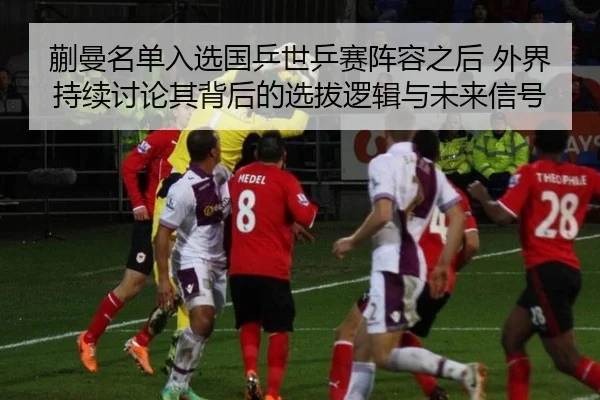 蒯曼名单入选国乒世乒赛阵容之后 外界持续讨论其背后的选拔逻辑与未来信号